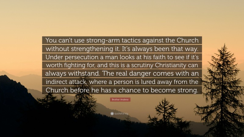 Brother Andrew Quote: “You can’t use strong-arm tactics against the Church without strengthening it. It’s always been that way. Under persecution a man looks at his faith to see if it’s worth fighting for, and this is a scrutiny Christianity can always withstand. The real danger comes with an indirect attack, where a person is lured away from the Church before he has a chance to become strong.”