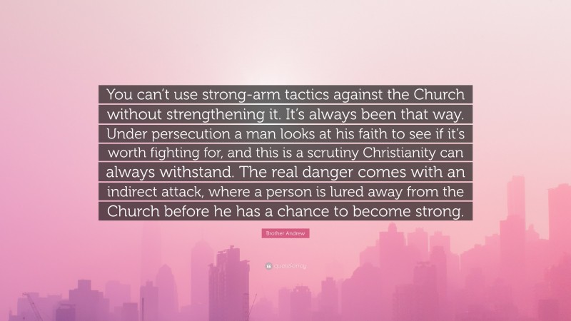 Brother Andrew Quote: “You can’t use strong-arm tactics against the Church without strengthening it. It’s always been that way. Under persecution a man looks at his faith to see if it’s worth fighting for, and this is a scrutiny Christianity can always withstand. The real danger comes with an indirect attack, where a person is lured away from the Church before he has a chance to become strong.”