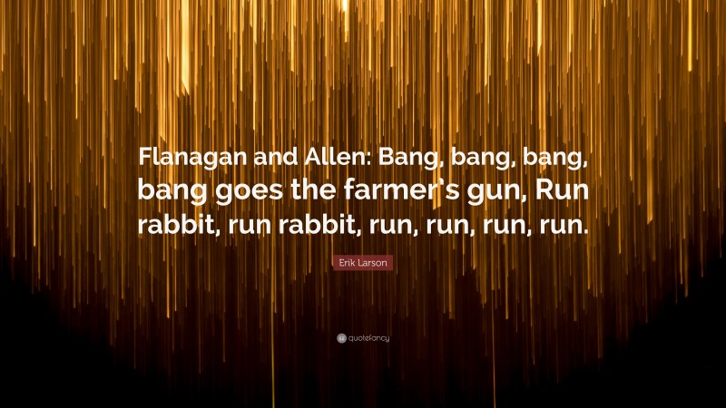 Erik Larson Quote: “Flanagan and Allen: Bang, bang, bang, bang goes the farmer’s gun, Run rabbit, run rabbit, run, run, run, run.”
