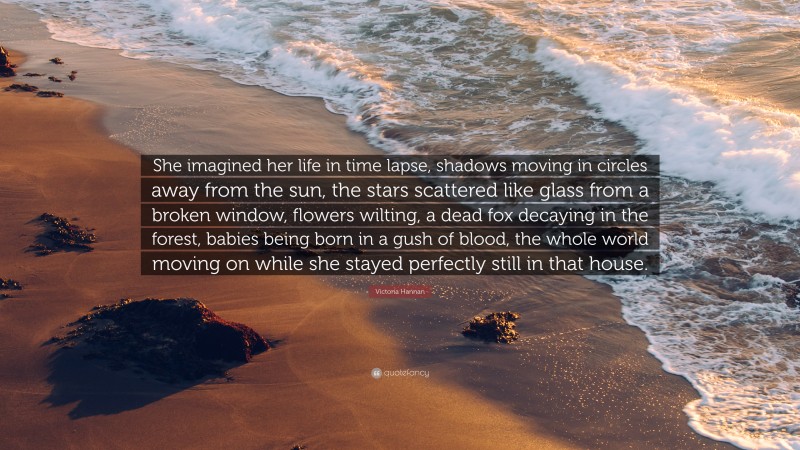 Victoria Hannan Quote: “She imagined her life in time lapse, shadows moving in circles away from the sun, the stars scattered like glass from a broken window, flowers wilting, a dead fox decaying in the forest, babies being born in a gush of blood, the whole world moving on while she stayed perfectly still in that house.”