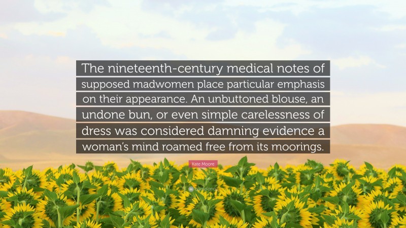 Kate Moore Quote: “The nineteenth-century medical notes of supposed madwomen place particular emphasis on their appearance. An unbuttoned blouse, an undone bun, or even simple carelessness of dress was considered damning evidence a woman’s mind roamed free from its moorings.”