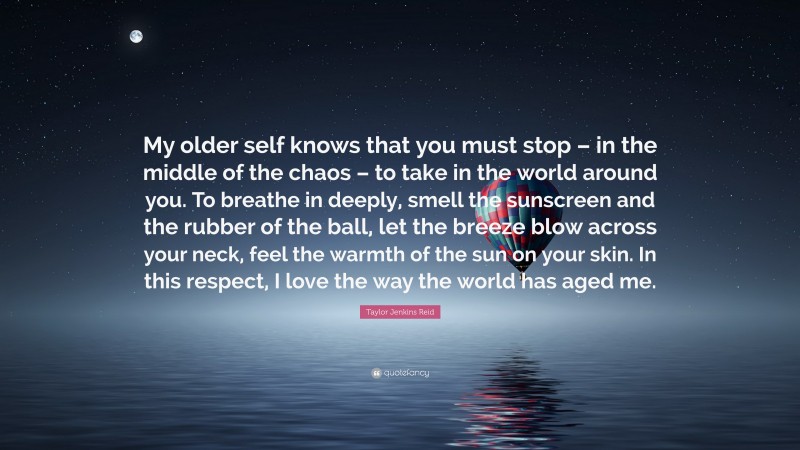 Taylor Jenkins Reid Quote: “My older self knows that you must stop – in the middle of the chaos – to take in the world around you. To breathe in deeply, smell the sunscreen and the rubber of the ball, let the breeze blow across your neck, feel the warmth of the sun on your skin. In this respect, I love the way the world has aged me.”