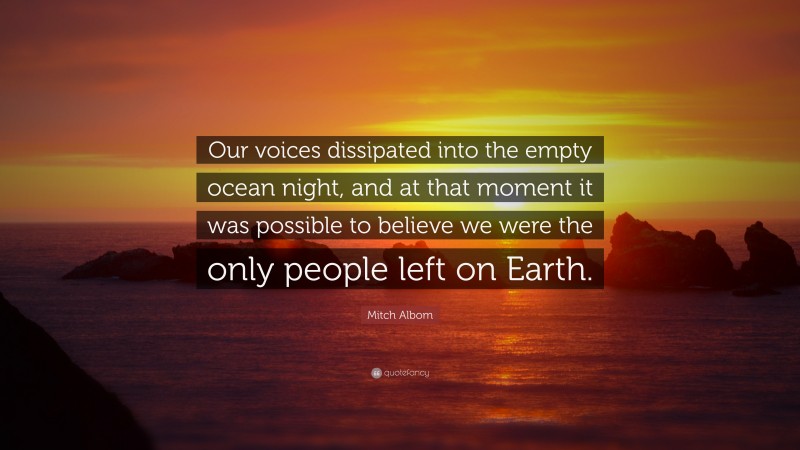 Mitch Albom Quote: “Our voices dissipated into the empty ocean night, and at that moment it was possible to believe we were the only people left on Earth.”