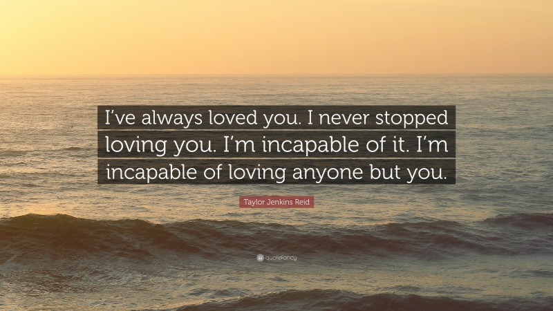 Taylor Jenkins Reid Quote: “I’ve always loved you. I never stopped loving you. I’m incapable of it. I’m incapable of loving anyone but you.”