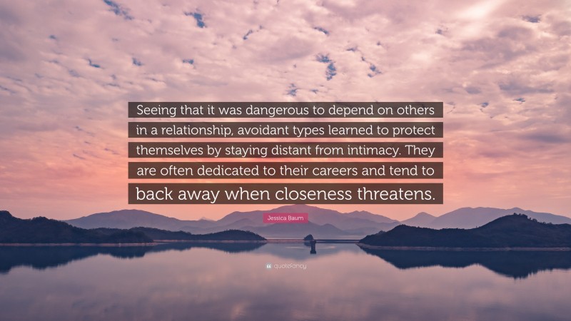 Jessica Baum Quote: “Seeing that it was dangerous to depend on others in a relationship, avoidant types learned to protect themselves by staying distant from intimacy. They are often dedicated to their careers and tend to back away when closeness threatens.”