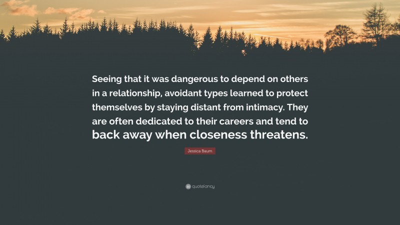 Jessica Baum Quote: “Seeing that it was dangerous to depend on others in a relationship, avoidant types learned to protect themselves by staying distant from intimacy. They are often dedicated to their careers and tend to back away when closeness threatens.”