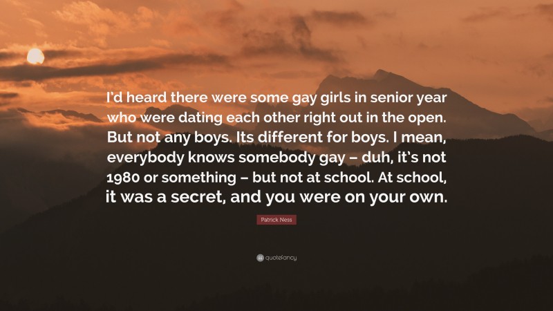 Patrick Ness Quote: “I’d heard there were some gay girls in senior year who were dating each other right out in the open. But not any boys. Its different for boys. I mean, everybody knows somebody gay – duh, it’s not 1980 or something – but not at school. At school, it was a secret, and you were on your own.”