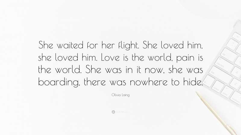 Olivia Laing Quote: “She waited for her flight. She loved him, she loved him. Love is the world, pain is the world. She was in it now, she was boarding, there was nowhere to hide.”