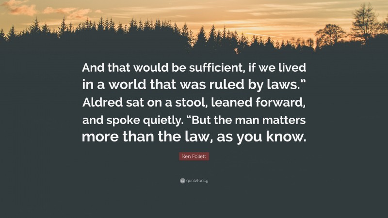 Ken Follett Quote: “And that would be sufficient, if we lived in a world that was ruled by laws.” Aldred sat on a stool, leaned forward, and spoke quietly. “But the man matters more than the law, as you know.”