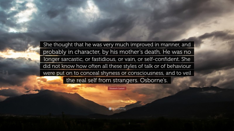 Elizabeth Gaskell Quote: “She thought that he was very much improved in manner, and probably in character, by his mother’s death. He was no longer sarcastic, or fastidious, or vain, or self-confident. She did not know how often all these styles of talk or of behaviour were put on to conceal shyness or consciousness, and to veil the real self from strangers. Osborne’s.”