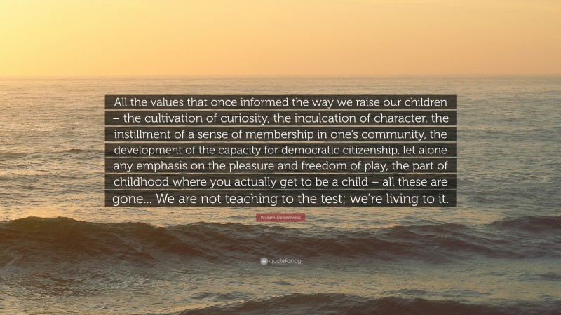 William Deresiewicz Quote: “All the values that once informed the way we raise our children – the cultivation of curiosity, the inculcation of character, the instillment of a sense of membership in one’s community, the development of the capacity for democratic citizenship, let alone any emphasis on the pleasure and freedom of play, the part of childhood where you actually get to be a child – all these are gone... We are not teaching to the test; we’re living to it.”