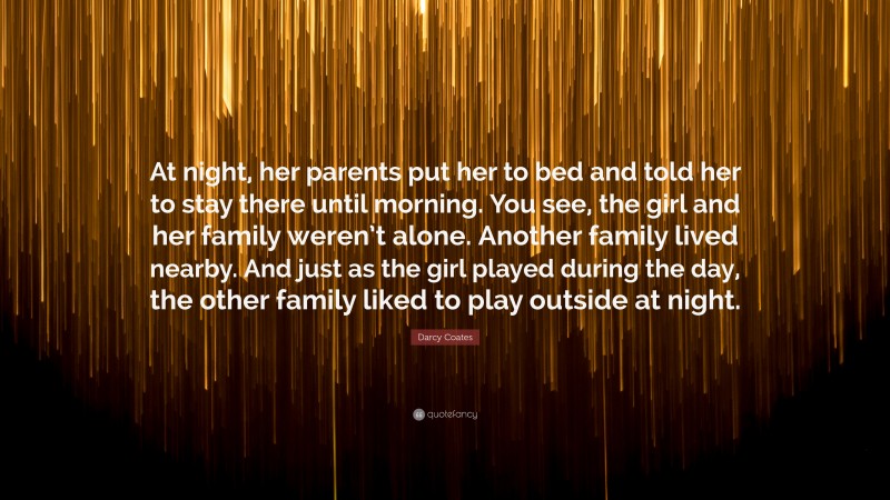Darcy Coates Quote: “At night, her parents put her to bed and told her to stay there until morning. You see, the girl and her family weren’t alone. Another family lived nearby. And just as the girl played during the day, the other family liked to play outside at night.”