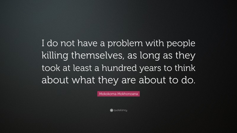 Mokokoma Mokhonoana Quote: “I do not have a problem with people killing themselves, as long as they took at least a hundred years to think about what they are about to do.”