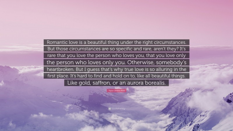 Taylor Jenkins Reid Quote: “Romantic love is a beautiful thing under the right circumstances. But those circumstances are so specific and rare, aren’t they? It’s rare that you love the person who loves you, that you love only the person who loves only you. Otherwise, somebody’s heartbroken. But I guess that’s why true love is so alluring in the first place. It’s hard to find and hold on to, like all beautiful things. Like gold, saffron, or an aurora borealis.”