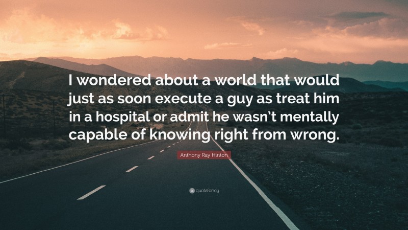 Anthony Ray Hinton Quote: “I wondered about a world that would just as soon execute a guy as treat him in a hospital or admit he wasn’t mentally capable of knowing right from wrong.”