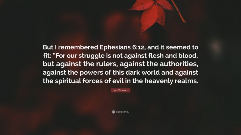Lysa TerKeurst Quote: “But I remembered Ephesians 6:12, and it seemed to fit: “For our struggle is not against flesh and blood, but against the rulers, against the authorities, against the powers of this dark world and against the spiritual forces of evil in the heavenly realms.”