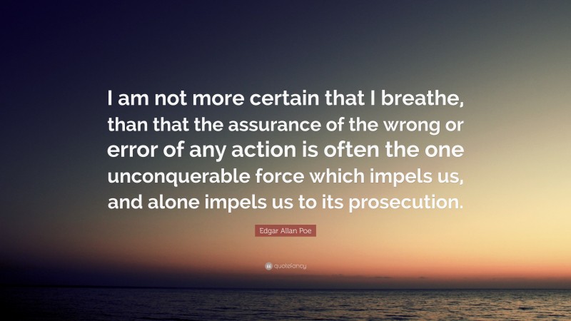 Edgar Allan Poe Quote: “I am not more certain that I breathe, than that the assurance of the wrong or error of any action is often the one unconquerable force which impels us, and alone impels us to its prosecution.”