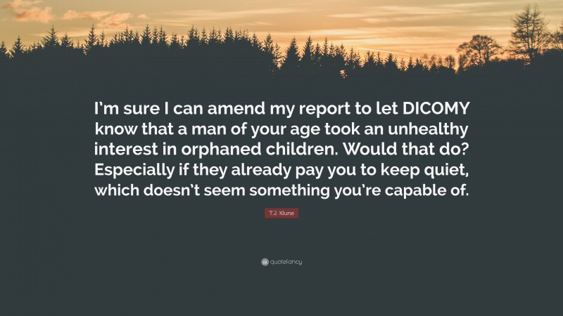 T.J. Klune Quote: “I’m sure I can amend my report to let DICOMY know that a man of your age took an unhealthy interest in orphaned children. Would that do? Especially if they already pay you to keep quiet, which doesn’t seem something you’re capable of.”