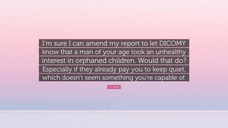 T.J. Klune Quote: “I’m sure I can amend my report to let DICOMY know that a man of your age took an unhealthy interest in orphaned children. Would that do? Especially if they already pay you to keep quiet, which doesn’t seem something you’re capable of.”