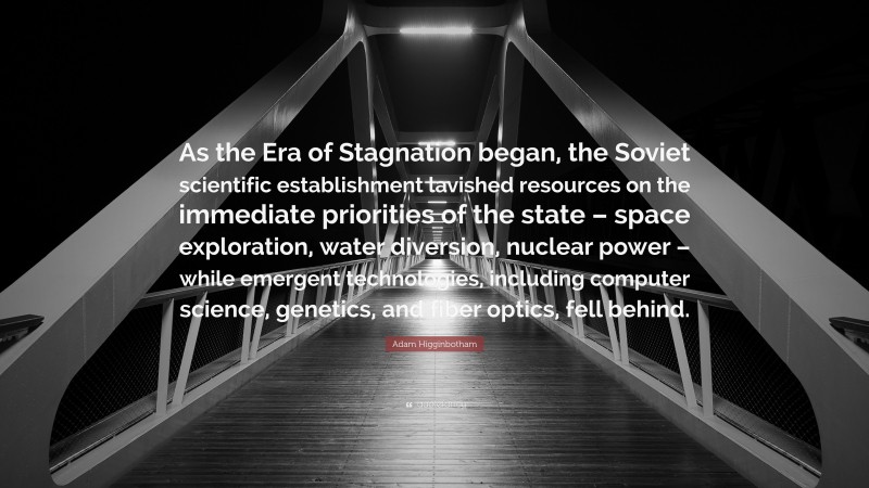 Adam Higginbotham Quote: “As the Era of Stagnation began, the Soviet scientific establishment lavished resources on the immediate priorities of the state – space exploration, water diversion, nuclear power – while emergent technologies, including computer science, genetics, and fiber optics, fell behind.”