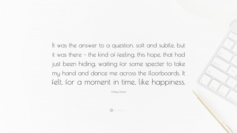 Ashley Poston Quote: “It was the answer to a question, soft and subtle, but it was there – the kind of feeling, this hope, that had just been hiding, waiting for some specter to take my hand and dance me across the floorboards. It felt, for a moment in time, like happiness.”