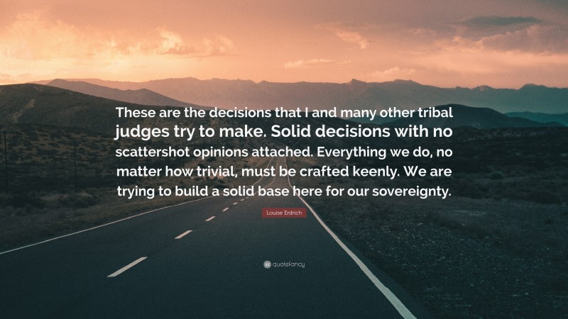 Louise Erdrich Quote: “These are the decisions that I and many other tribal judges try to make. Solid decisions with no scattershot opinions attached. Everything we do, no matter how trivial, must be crafted keenly. We are trying to build a solid base here for our sovereignty.”