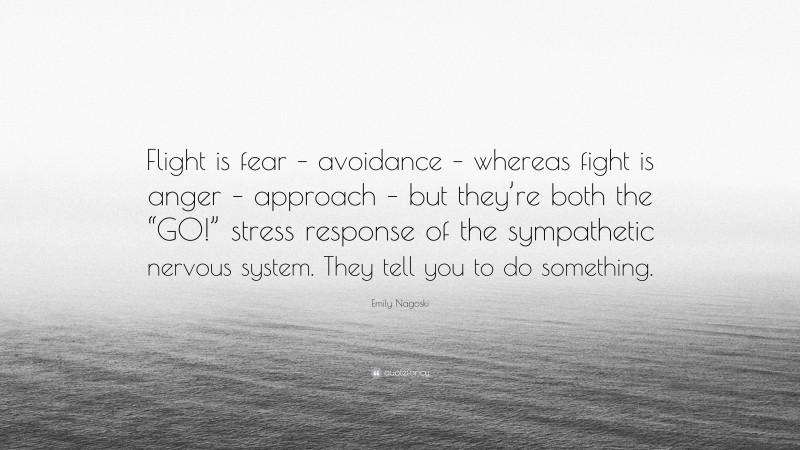 Emily Nagoski Quote: “Flight is fear – avoidance – whereas fight is anger – approach – but they’re both the “GO!” stress response of the sympathetic nervous system. They tell you to do something.”