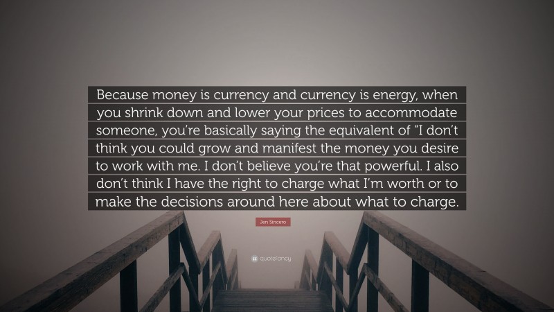 Jen Sincero Quote: “Because money is currency and currency is energy, when you shrink down and lower your prices to accommodate someone, you’re basically saying the equivalent of “I don’t think you could grow and manifest the money you desire to work with me. I don’t believe you’re that powerful. I also don’t think I have the right to charge what I’m worth or to make the decisions around here about what to charge.”
