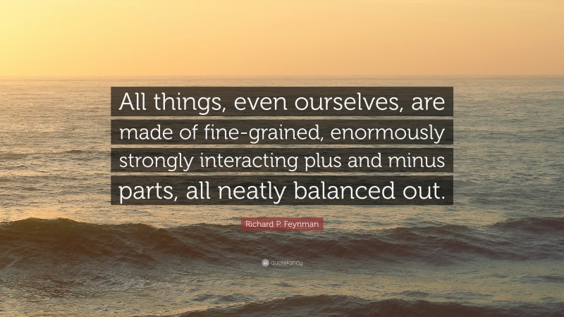 Richard P. Feynman Quote: “All things, even ourselves, are made of fine-grained, enormously strongly interacting plus and minus parts, all neatly balanced out.”