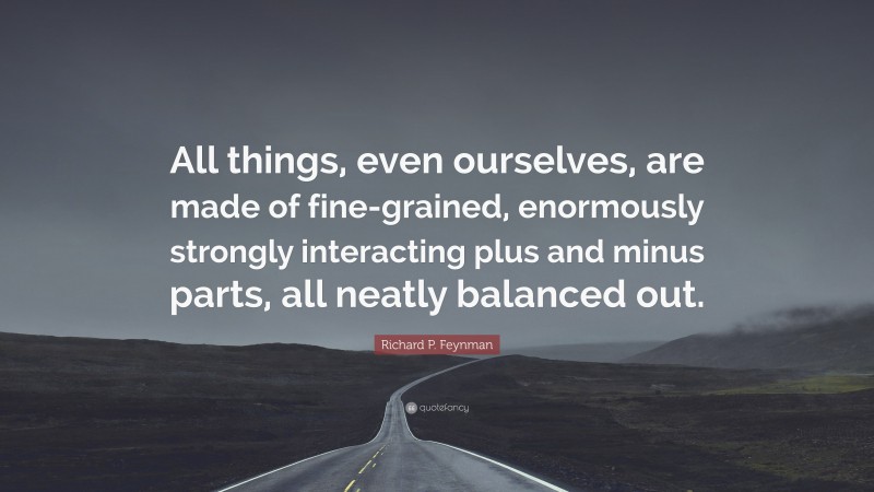 Richard P. Feynman Quote: “All things, even ourselves, are made of fine-grained, enormously strongly interacting plus and minus parts, all neatly balanced out.”