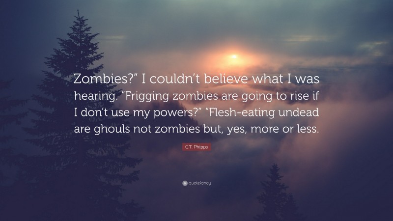 C.T. Phipps Quote: “Zombies?” I couldn’t believe what I was hearing. “Frigging zombies are going to rise if I don’t use my powers?” “Flesh-eating undead are ghouls not zombies but, yes, more or less.”