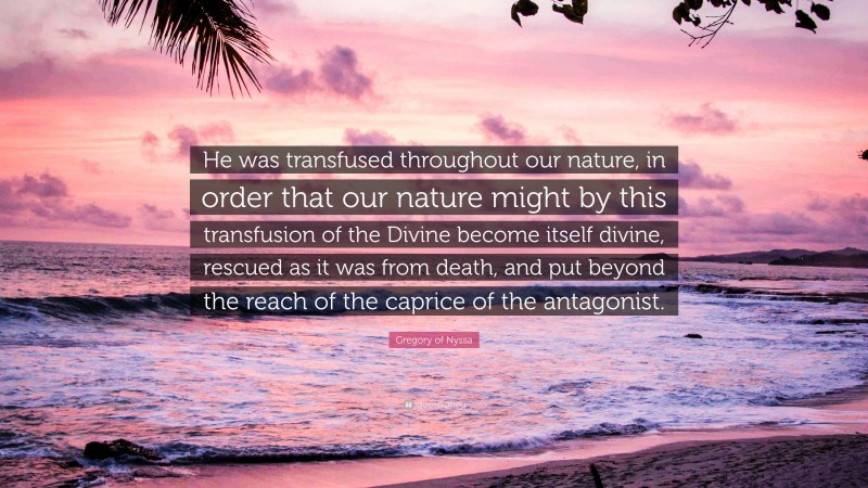 Gregory of Nyssa Quote: “He was transfused throughout our nature, in order that our nature might by this transfusion of the Divine become itself divine, rescued as it was from death, and put beyond the reach of the caprice of the antagonist.”