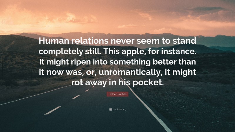 Esther Forbes Quote: “Human relations never seem to stand completely still. This apple, for instance. It might ripen into something better than it now was, or, unromantically, it might rot away in his pocket.”