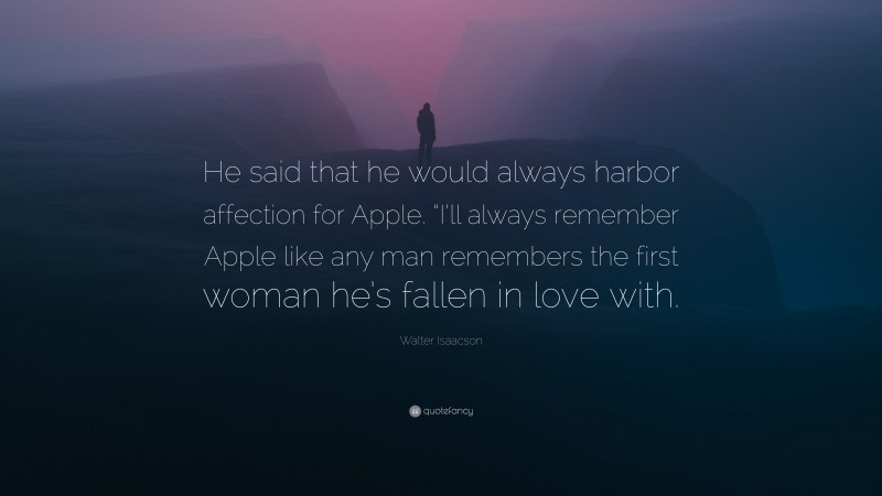 Walter Isaacson Quote: “He said that he would always harbor affection for Apple. “I’ll always remember Apple like any man remembers the first woman he’s fallen in love with.”