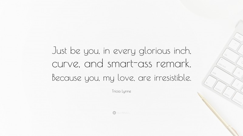 Tricia Lynne Quote: “Just be you, in every glorious inch, curve, and smart-ass remark. Because you, my love, are irresistible.”