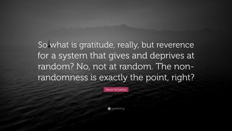 Alexis Schaitkin Quote: “So what is gratitude, really, but reverence for a system that gives and deprives at random? No, not at random. The non-randomness is exactly the point, right?”