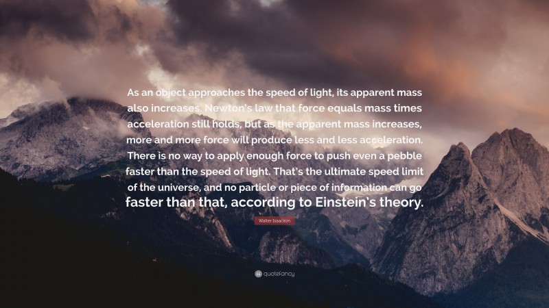 Walter Isaacson Quote: “As an object approaches the speed of light, its apparent mass also increases. Newton’s law that force equals mass times acceleration still holds, but as the apparent mass increases, more and more force will produce less and less acceleration. There is no way to apply enough force to push even a pebble faster than the speed of light. That’s the ultimate speed limit of the universe, and no particle or piece of information can go faster than that, according to Einstein’s theory.”