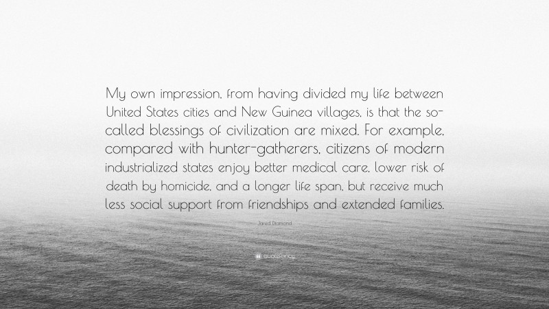 Jared Diamond Quote: “My own impression, from having divided my life between United States cities and New Guinea villages, is that the so-called blessings of civilization are mixed. For example, compared with hunter-gatherers, citizens of modern industrialized states enjoy better medical care, lower risk of death by homicide, and a longer life span, but receive much less social support from friendships and extended families.”