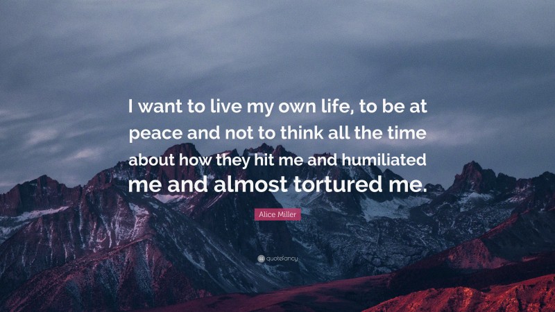 Alice Miller Quote: “I want to live my own life, to be at peace and not to think all the time about how they hit me and humiliated me and almost tortured me.”