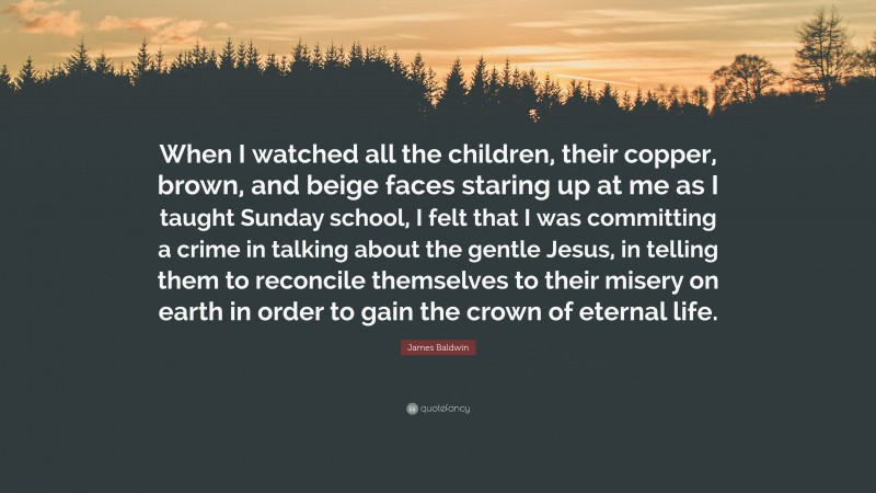 James Baldwin Quote: “When I watched all the children, their copper, brown, and beige faces staring up at me as I taught Sunday school, I felt that I was committing a crime in talking about the gentle Jesus, in telling them to reconcile themselves to their misery on earth in order to gain the crown of eternal life.”