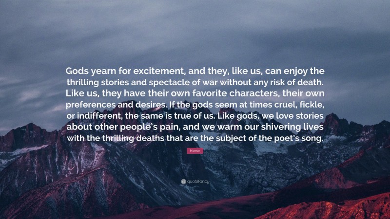 Homer Quote: “Gods yearn for excitement, and they, like us, can enjoy the thrilling stories and spectacle of war without any risk of death. Like us, they have their own favorite characters, their own preferences and desires. If the gods seem at times cruel, fickle, or indifferent, the same is true of us. Like gods, we love stories about other people’s pain, and we warm our shivering lives with the thrilling deaths that are the subject of the poet’s song.”