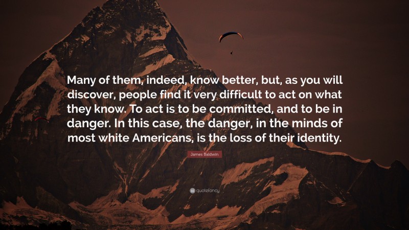 James Baldwin Quote: “Many of them, indeed, know better, but, as you will discover, people find it very difficult to act on what they know. To act is to be committed, and to be in danger. In this case, the danger, in the minds of most white Americans, is the loss of their identity.”