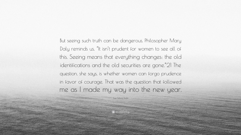 Sue Monk Kidd Quote: “But seeing such truth can be dangerous. Philosopher Mary Daly reminds us, “It isn’t prudent for women to see all of this. Seeing means that everything changes: the old identifications and the old securities are gone.”21 The question, she says, is whether women can forgo prudence in favor of courage. That was the question that followed me as I made my way into the new year.”