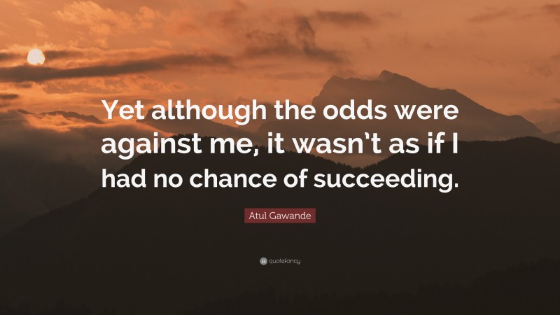 Atul Gawande Quote: “Yet although the odds were against me, it wasn’t as if I had no chance of succeeding.”