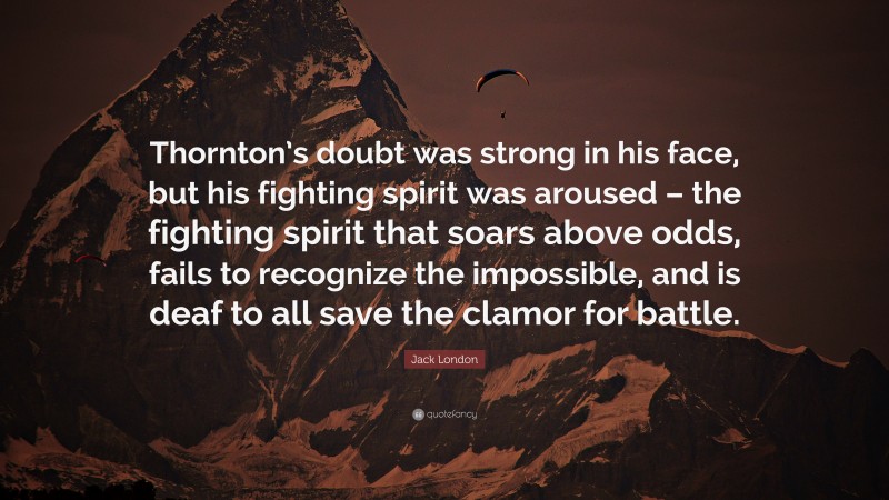 Jack London Quote: “Thornton’s doubt was strong in his face, but his fighting spirit was aroused – the fighting spirit that soars above odds, fails to recognize the impossible, and is deaf to all save the clamor for battle.”