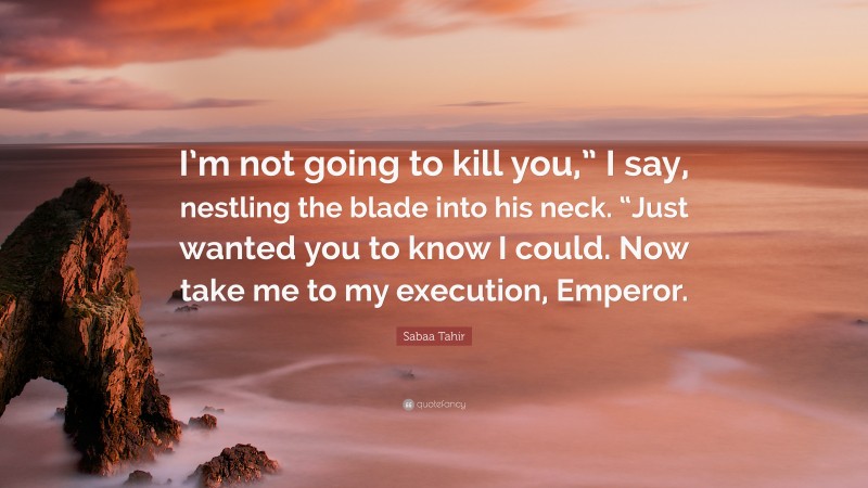 Sabaa Tahir Quote: “I’m not going to kill you,” I say, nestling the blade into his neck. “Just wanted you to know I could. Now take me to my execution, Emperor.”