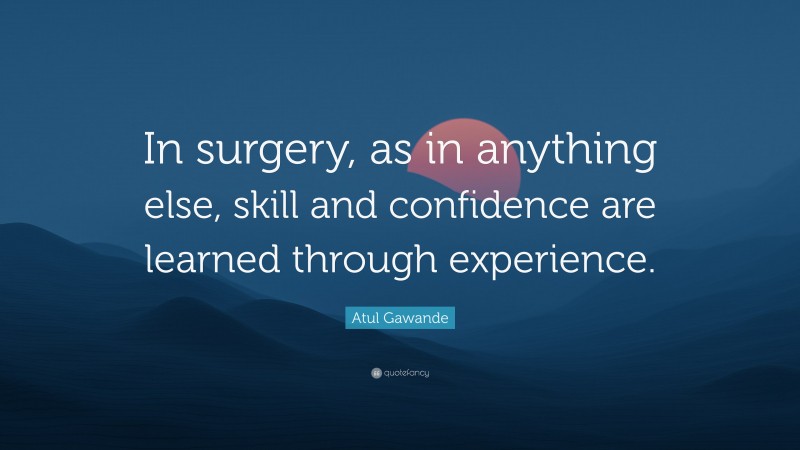 Atul Gawande Quote: “In surgery, as in anything else, skill and confidence are learned through experience.”