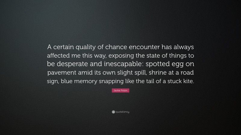 Jackie Polzin Quote: “A certain quality of chance encounter has always affected me this way, exposing the state of things to be desperate and inescapable: spotted egg on pavement amid its own slight spill, shrine at a road sign, blue memory snapping like the tail of a stuck kite.”