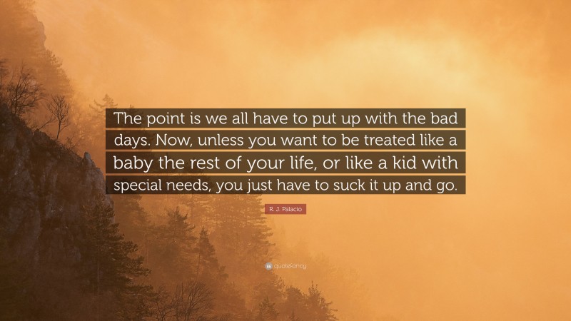 R. J. Palacio Quote: “The point is we all have to put up with the bad days. Now, unless you want to be treated like a baby the rest of your life, or like a kid with special needs, you just have to suck it up and go.”