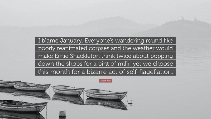 Adam Kay Quote: “I blame January. Everyone’s wandering round like poorly reanimated corpses and the weather would make Ernie Shackleton think twice about popping down the shops for a pint of milk; yet we choose this month for a bizarre act of self-flagellation.”